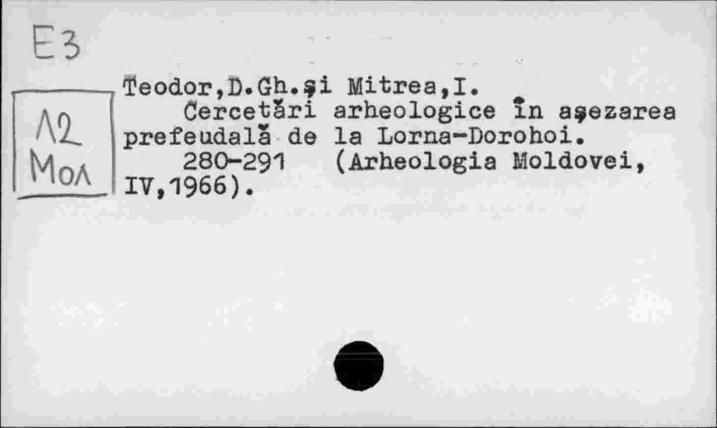 ﻿Al Иол
ïeodor,D.Gh.$i Mitrea.I.
CercetSri arheologice în açezarea prefeudala de la Lorna-Dorohoi.
280-291 (Arheologia Moldovei, IV,1966).